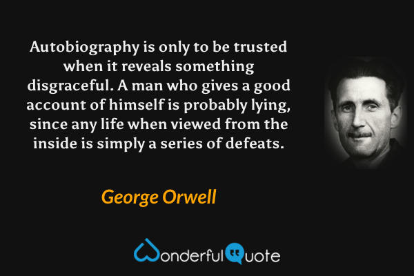 Autobiography is only to be trusted when it reveals something disgraceful. A man who gives a good account of himself is probably lying, since any life when viewed from the inside is simply a series of defeats. - George Orwell quote.