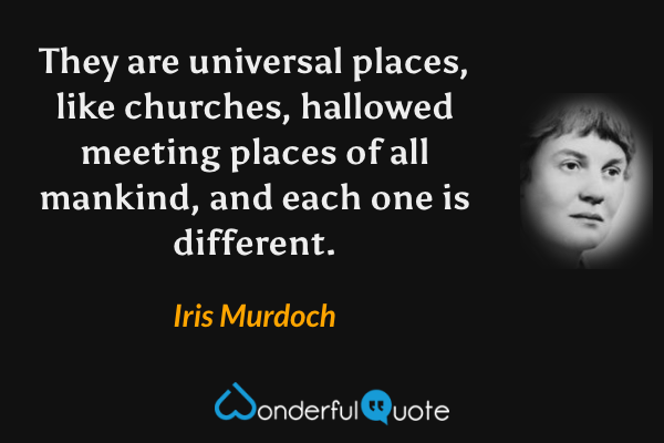 They are universal places, like churches, hallowed meeting places of all mankind, and each one is different. - Iris Murdoch quote.