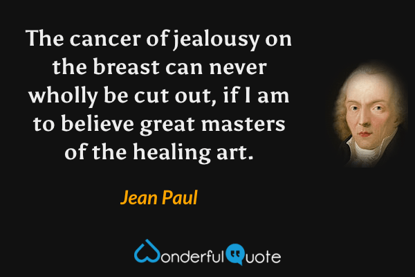 The cancer of jealousy on the breast can never wholly be cut out, if I am to believe great masters of the healing art. - Jean Paul quote.