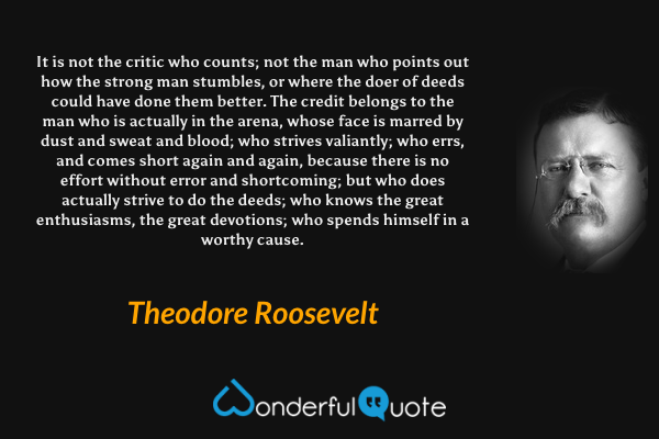 It is not the critic who counts; not the man who points out how the strong man stumbles, or where the doer of deeds could have done them better. The credit belongs to the man who is actually in the arena, whose face is marred by dust and sweat and blood; who strives valiantly; who errs, and comes short again and again, because there is no effort without error and shortcoming; but who does actually strive to do the deeds; who knows the great enthusiasms, the great devotions; who spends himself in a worthy cause. - Theodore Roosevelt quote.