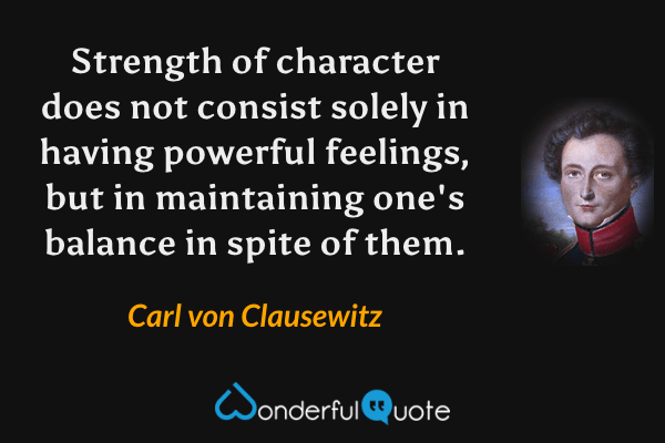 Strength of character does not consist solely in having powerful feelings, but in maintaining one's balance in spite of them. - Carl von Clausewitz quote.