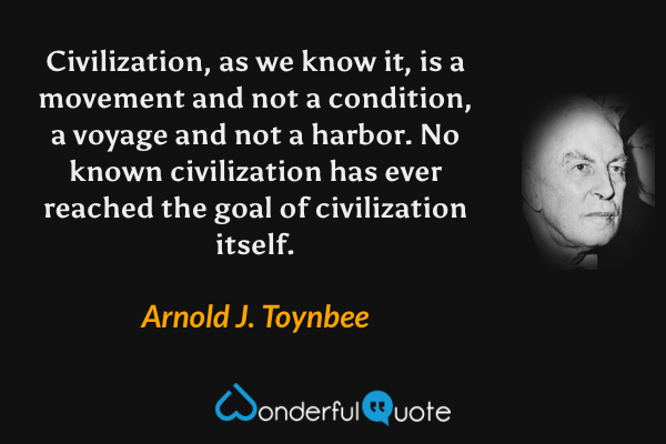 Civilization, as we know it, is a movement and not a condition, a voyage and not a harbor.  No known civilization has ever reached the goal of civilization itself. - Arnold J. Toynbee quote.