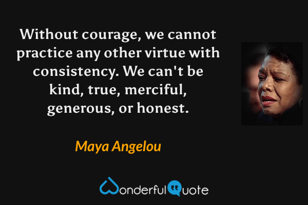 Without courage, we cannot practice any other virtue with consistency.  We can't be kind, true, merciful, generous, or honest. - Maya Angelou quote.