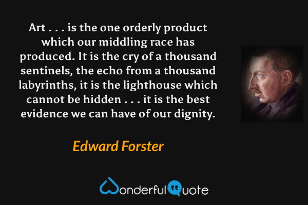 Art . . . is the one orderly product which our middling race has produced.  It is the cry of a thousand sentinels, the echo from a thousand labyrinths, it is the lighthouse which cannot be hidden . . . it is the best evidence we can have of our dignity. - Edward Forster quote.