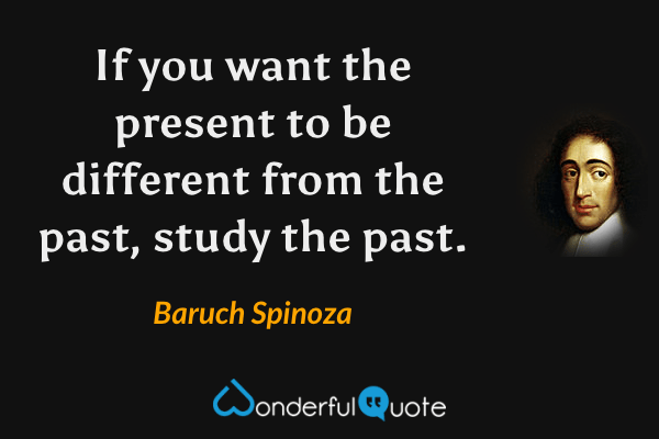 If you want the present to be different from the past, study the past. - Baruch Spinoza quote.