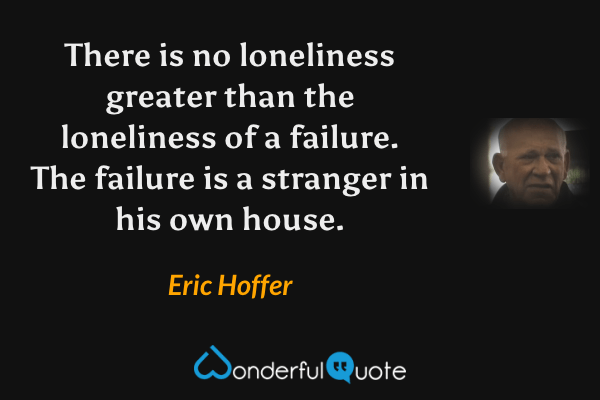There is no loneliness greater than the loneliness of a failure.  The failure is a stranger in his own house. - Eric Hoffer quote.