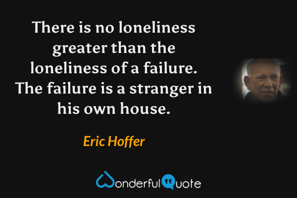 There is no loneliness greater than the loneliness of a failure. The failure is a stranger in his own house. - Eric Hoffer quote.