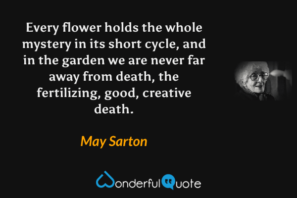 Every flower holds the whole mystery in its short cycle, and in the garden we are never far away from death, the fertilizing, good, creative death. - May Sarton quote.