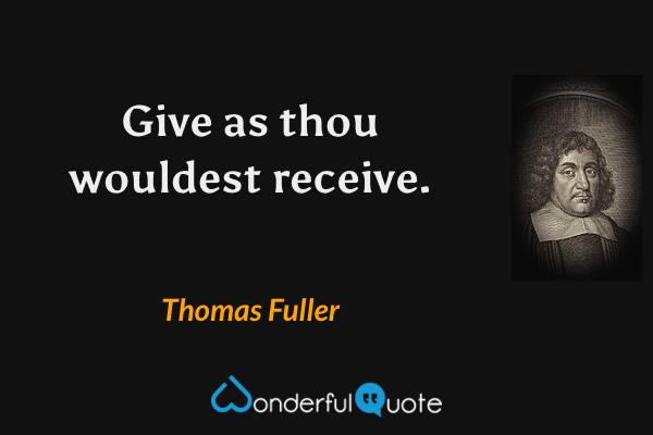 Give as thou wouldest receive. - Thomas Fuller quote.