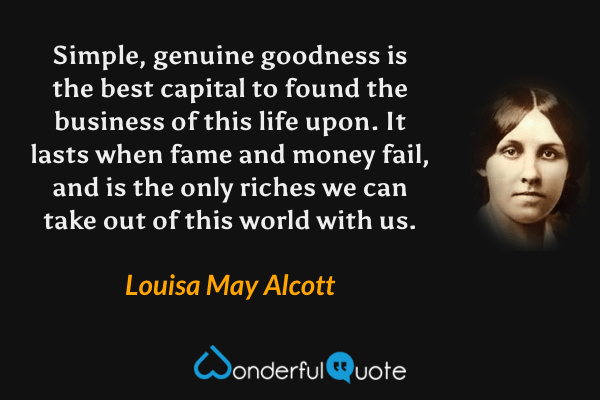 Simple, genuine goodness is the best capital to found the business of this life upon.  It lasts when fame and money fail, and is the only riches we can take out of this world with us. - Louisa May Alcott quote.