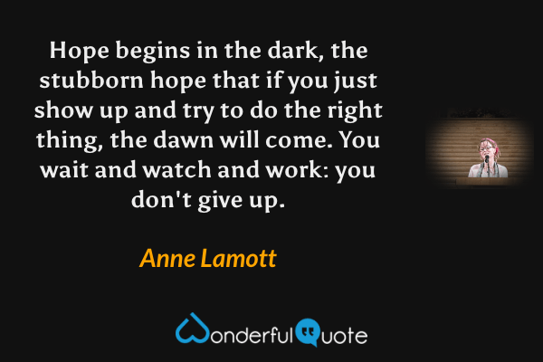 Hope begins in the dark, the stubborn hope that if you just show up and try to do the right thing, the dawn will come.  You wait and watch and work: you don't give up. - Anne Lamott quote.