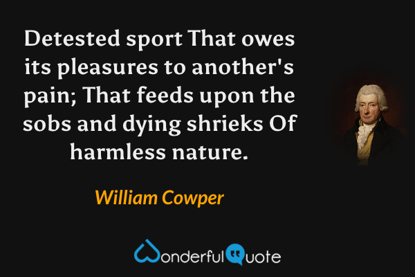 Detested sport
That owes its pleasures to another's pain;
That feeds upon the sobs and dying shrieks
Of harmless nature. - William Cowper quote.
