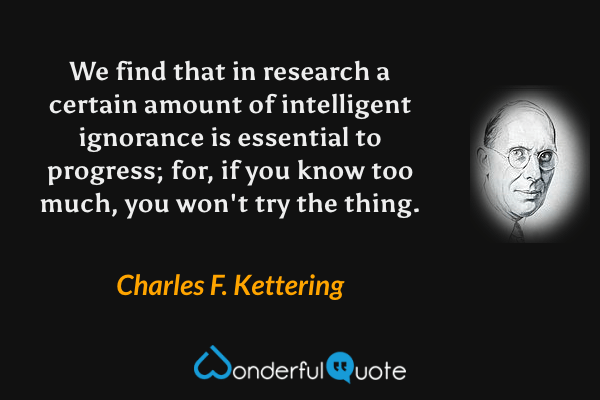 We find that in research a certain amount of intelligent ignorance is essential to progress; for, if you know too much, you won't try the thing. - Charles F. Kettering quote.