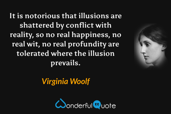 It is notorious that illusions are shattered by conflict with reality, so no real happiness, no real wit, no real profundity are tolerated where the illusion prevails. - Virginia Woolf quote.