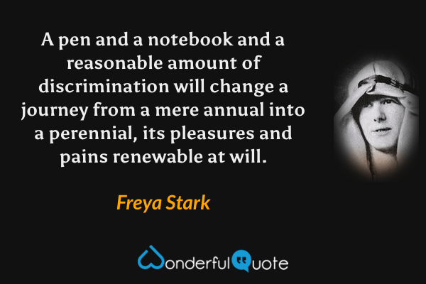 A pen and a notebook and a reasonable amount of discrimination will change a journey from a mere annual into a perennial, its pleasures and pains renewable at will. - Freya Stark quote.