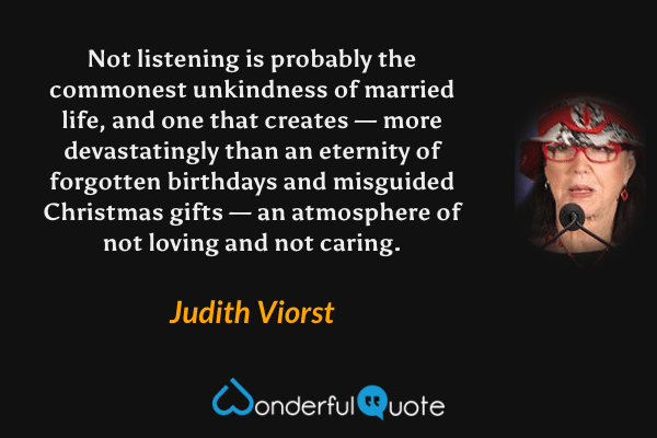 Not listening is probably the commonest unkindness of married life, and one that creates — more devastatingly than an eternity of forgotten birthdays and misguided Christmas gifts — an atmosphere of not loving and not caring. - Judith Viorst quote.