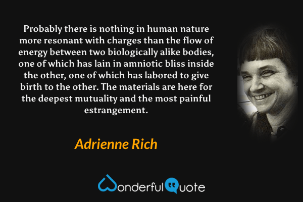 Probably there is nothing in human nature more resonant with charges than the flow of energy between two biologically alike bodies, one of which has lain in amniotic bliss inside the other, one of which has labored to give birth to the other. The materials are here for the deepest mutuality and the most painful estrangement. - Adrienne Rich quote.