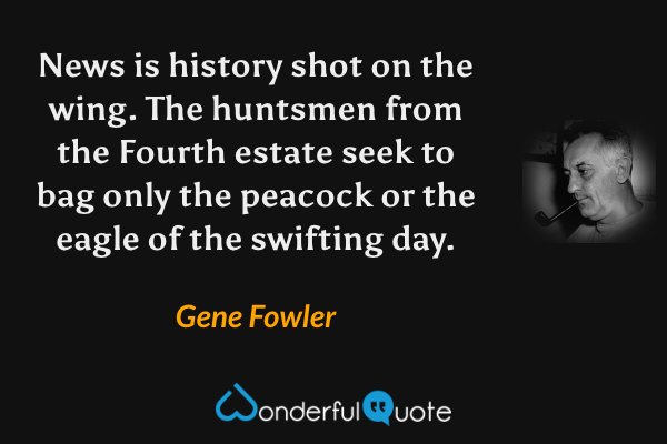 News is history shot on the wing.  The huntsmen from the Fourth estate seek to bag only the peacock or the eagle of the swifting day. - Gene Fowler quote.