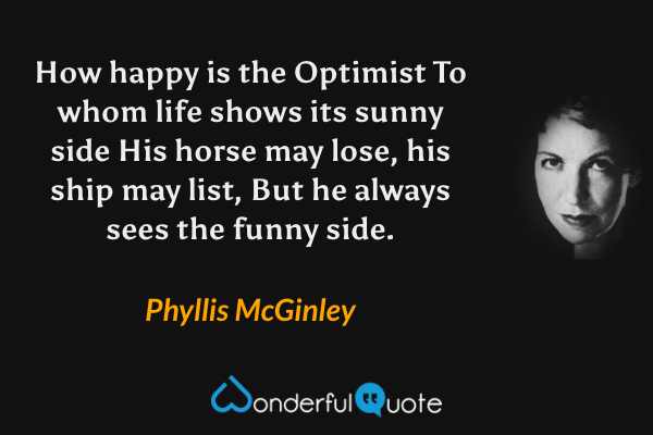 How happy is the Optimist
To whom life shows its sunny side
His horse may lose, his ship may list,
But he always sees the funny side. - Phyllis McGinley quote.