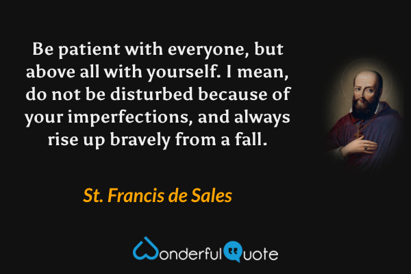 Be patient with everyone, but above all with yourself.  I mean, do not be disturbed because of your imperfections, and always rise up bravely from a fall. - St. Francis de Sales quote.