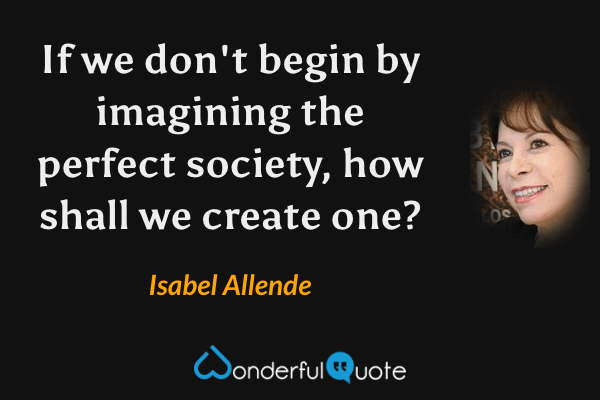 If we don't begin by imagining the perfect society, how shall we create one? - Isabel Allende quote.