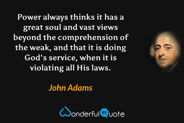 Power always thinks it has a great soul and vast views beyond the comprehension of the weak, and that it is doing God's service, when it is violating all His laws. - John Adams quote.