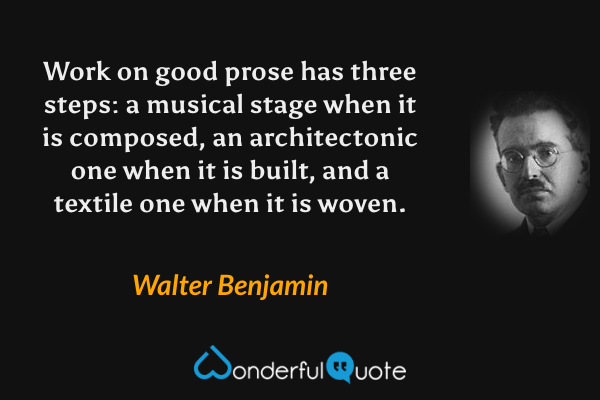 Work on good prose has three steps: a musical stage when it is composed, an architectonic one when it is built, and a textile one when it is woven. - Walter Benjamin quote.