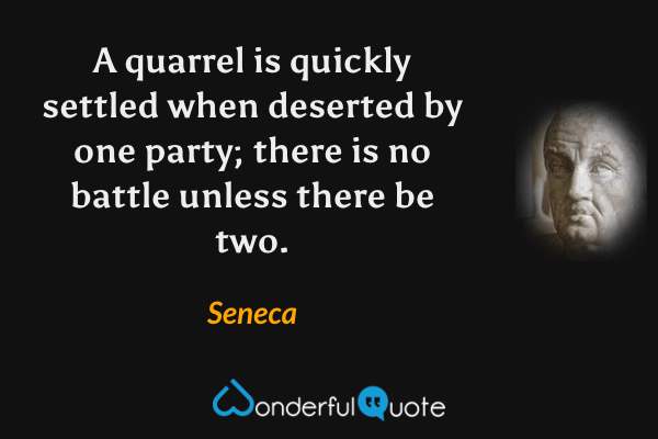 A quarrel is quickly settled when deserted by one party; there is no battle unless there be two. - Seneca quote.