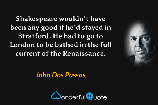 Shakespeare wouldn't have been any good if he'd stayed in Stratford.  He had to go to London to be bathed in the full current of the Renaissance. - John Dos Passos quote.