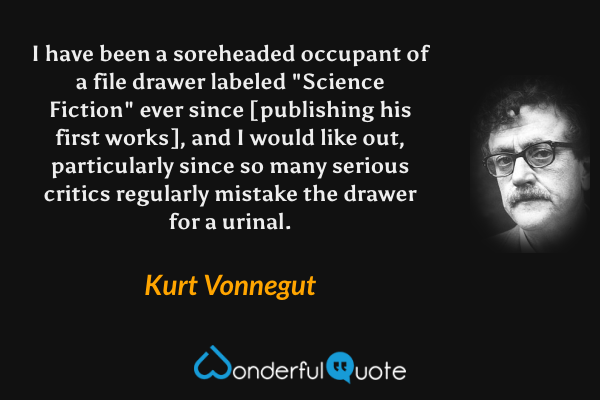 I have been a soreheaded occupant of a file drawer labeled "Science Fiction" ever since [publishing his first works], and I would like out, particularly since so many serious critics regularly mistake the drawer for a urinal. - Kurt Vonnegut quote.