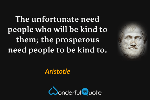 The unfortunate need people who will be kind to them; the prosperous need people to be kind to. - Aristotle quote.