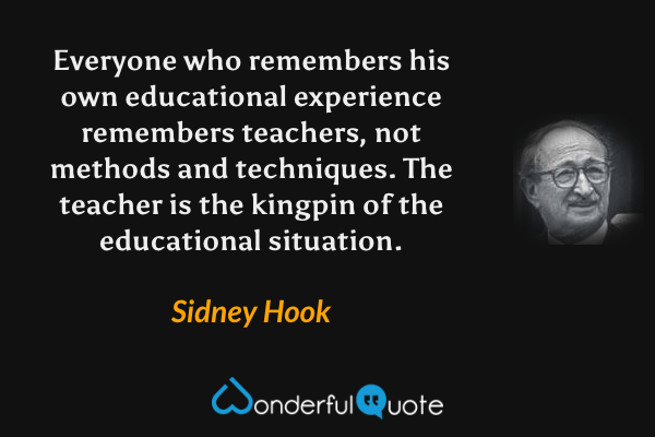 Everyone who remembers his own educational experience remembers teachers, not methods and techniques. The teacher is the kingpin of the educational situation. - Sidney Hook quote.