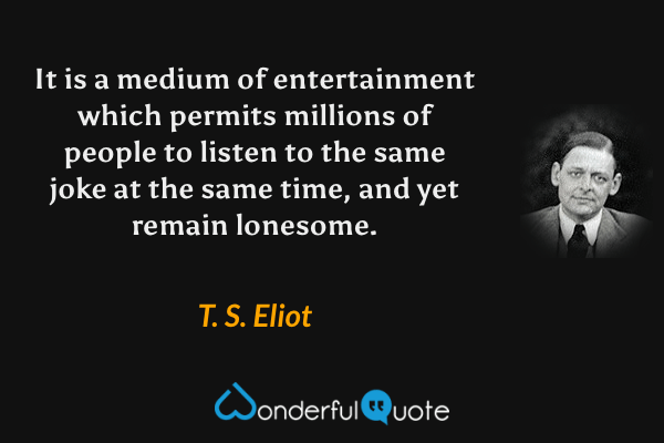 It is a medium of entertainment which permits millions of people to listen to the same joke at the same time, and yet remain lonesome. - T. S. Eliot quote.