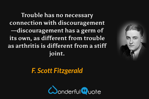 Trouble has no necessary connection with discouragement—discouragement has a germ of its own, as different from trouble as arthritis is different from a stiff joint. - F. Scott Fitzgerald quote.