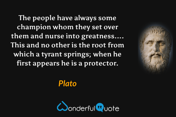 The people have always some champion whom they set over them and nurse into greatness.... This and no other is the root from which a tyrant springs; when he first appears he is a protector. - Plato quote.