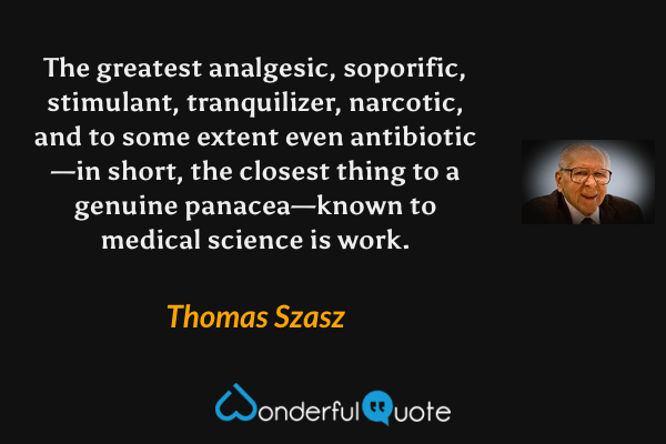 The greatest analgesic, soporific, stimulant, tranquilizer, narcotic, and to some extent even antibiotic—in  short, the closest thing to a genuine panacea—known to medical science is work. - Thomas Szasz quote.