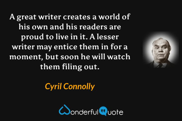 A great writer creates a world of his own and his readers are proud to live in it. A lesser writer may entice them in for a moment, but soon he will watch them filing out. - Cyril Connolly quote.