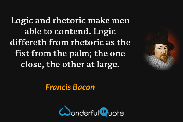 Logic and rhetoric make men able to contend. Logic differeth from rhetoric as the fist from the palm; the one close, the other at large. - Francis Bacon quote.