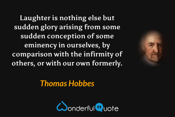 Laughter is nothing else but sudden glory arising from some sudden conception of some eminency in ourselves, by comparison with the infirmity of others, or with our own formerly. - Thomas Hobbes quote.