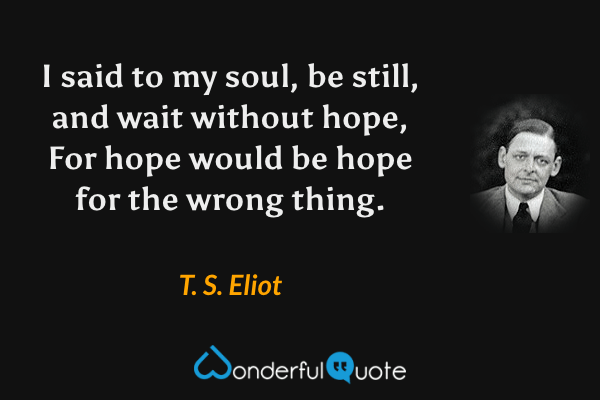 I said to my soul, be still, and wait without hope, For hope would be hope for the wrong thing. - T. S. Eliot quote.