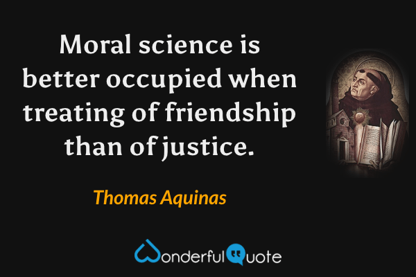 Moral science is better occupied when treating of friendship than of justice. - Thomas Aquinas quote.