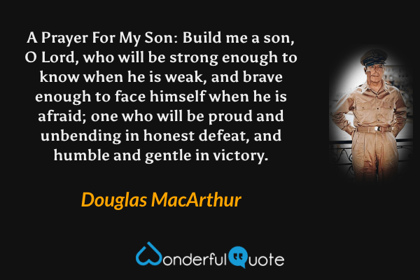 A Prayer For My Son: Build me a son, O Lord, who will be strong enough to know when he is weak, and brave enough to face himself when he is afraid; one who will be proud and unbending in honest defeat, and humble and gentle in victory. - Douglas MacArthur quote.