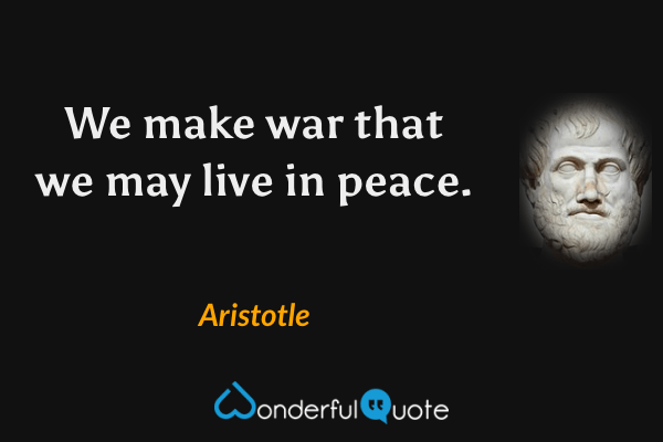 We make war that we may live in peace. - Aristotle quote.