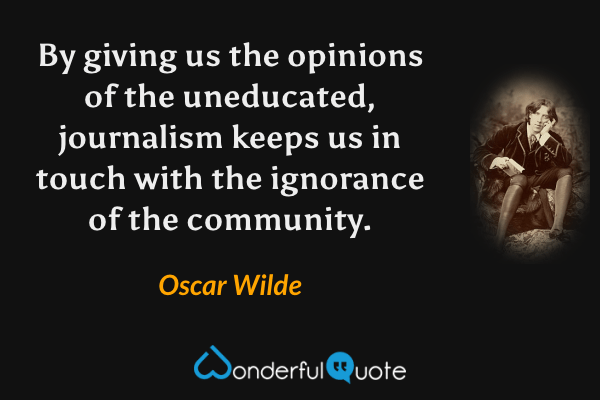 By giving us the opinions of the uneducated, journalism keeps us in touch with the ignorance of the community. - Oscar Wilde quote.