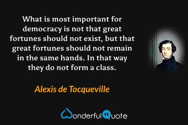 What is most important for democracy is not that great fortunes should not exist, but that great fortunes should not remain in the same hands. In that way they do not form a class. - Alexis de Tocqueville quote.