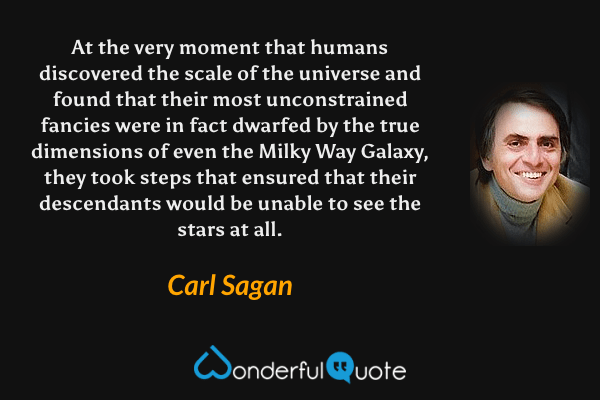 At the very moment that humans discovered the scale of the universe and found that their most unconstrained fancies were in fact dwarfed by the true dimensions of even the Milky Way Galaxy, they took steps that ensured that their descendants would be unable to see the stars at all. - Carl Sagan quote.