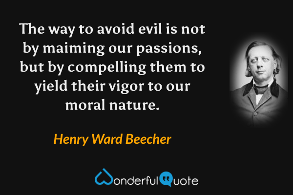 The way to avoid evil is not by maiming our passions, but by compelling them to yield their vigor to our moral nature. - Henry Ward Beecher quote.
