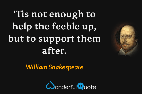 'Tis not enough to help the feeble up, but to support them after. - William Shakespeare quote.
