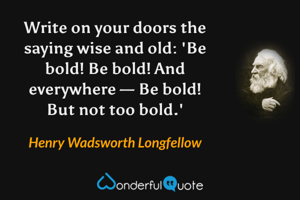 Write on your doors the saying wise and old: 'Be bold! Be bold! And everywhere — Be bold! But not too bold.' - Henry Wadsworth Longfellow quote.