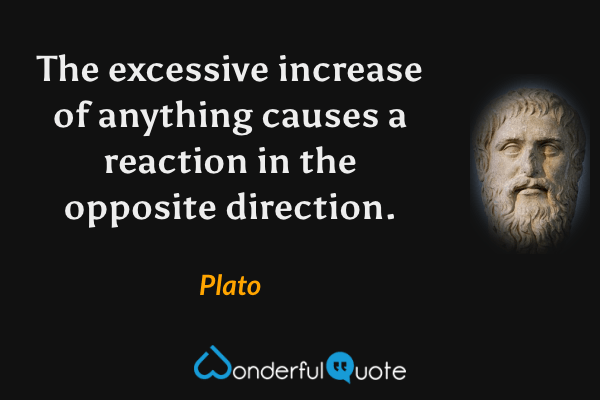 The excessive increase of anything causes a reaction in the opposite direction. - Plato quote.